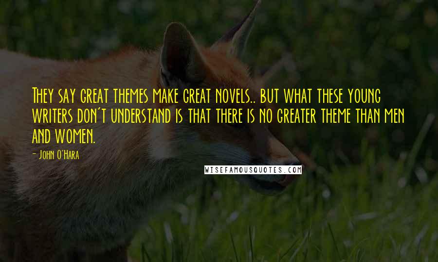 John O'Hara Quotes: They say great themes make great novels.. but what these young writers don't understand is that there is no greater theme than men and women.