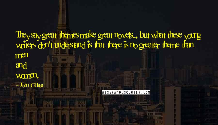 John O'Hara Quotes: They say great themes make great novels.. but what these young writers don't understand is that there is no greater theme than men and women.