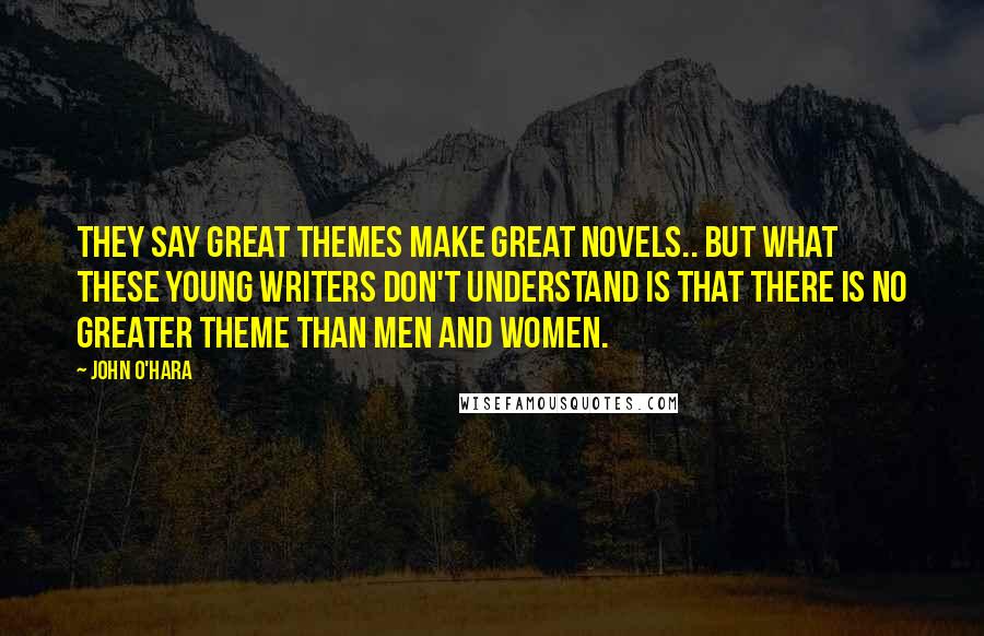 John O'Hara Quotes: They say great themes make great novels.. but what these young writers don't understand is that there is no greater theme than men and women.