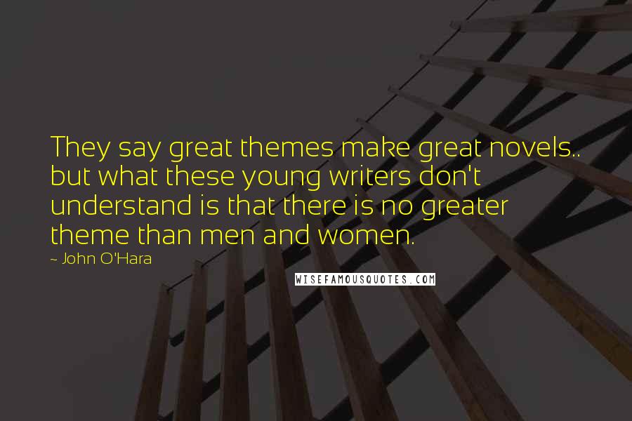 John O'Hara Quotes: They say great themes make great novels.. but what these young writers don't understand is that there is no greater theme than men and women.