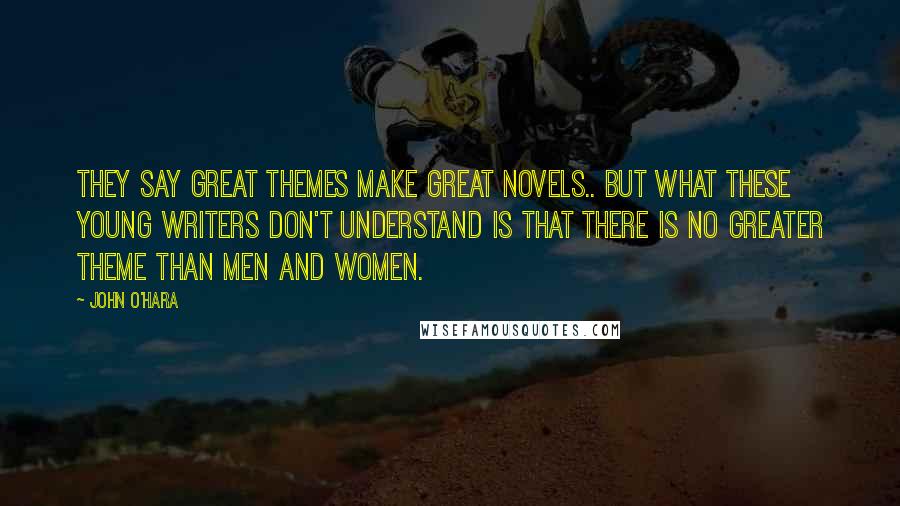 John O'Hara Quotes: They say great themes make great novels.. but what these young writers don't understand is that there is no greater theme than men and women.