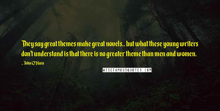 John O'Hara Quotes: They say great themes make great novels.. but what these young writers don't understand is that there is no greater theme than men and women.