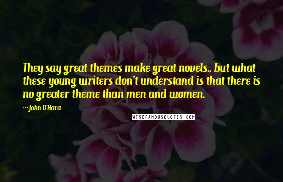 John O'Hara Quotes: They say great themes make great novels.. but what these young writers don't understand is that there is no greater theme than men and women.