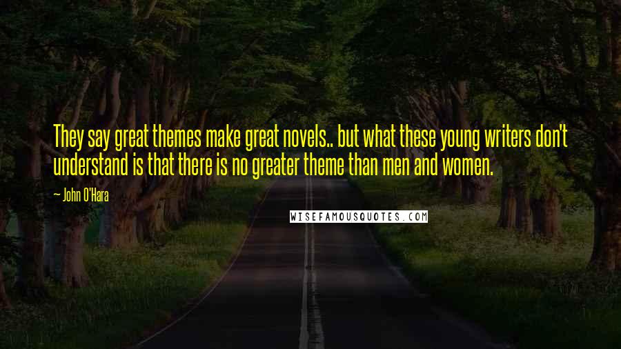 John O'Hara Quotes: They say great themes make great novels.. but what these young writers don't understand is that there is no greater theme than men and women.