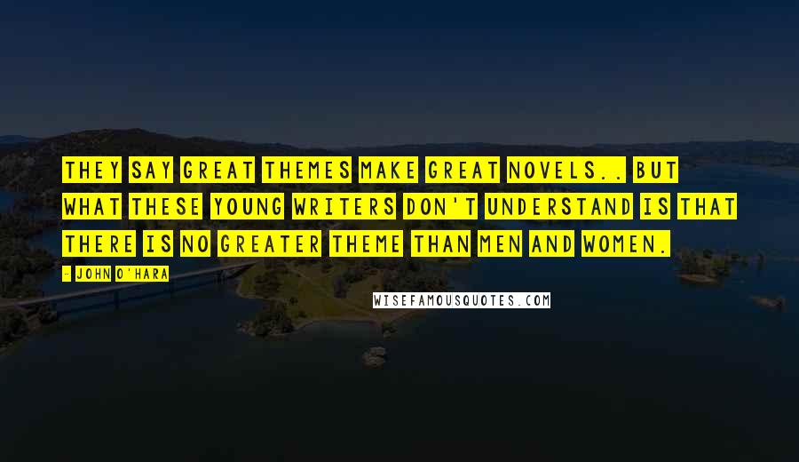 John O'Hara Quotes: They say great themes make great novels.. but what these young writers don't understand is that there is no greater theme than men and women.