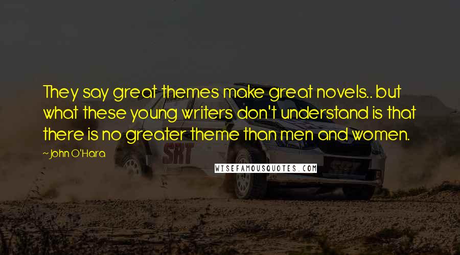 John O'Hara Quotes: They say great themes make great novels.. but what these young writers don't understand is that there is no greater theme than men and women.