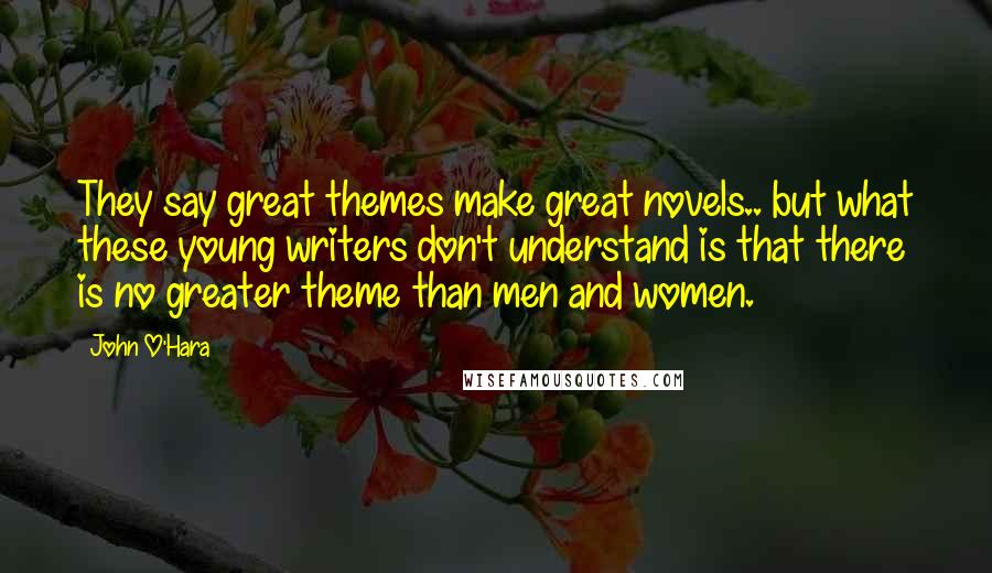 John O'Hara Quotes: They say great themes make great novels.. but what these young writers don't understand is that there is no greater theme than men and women.