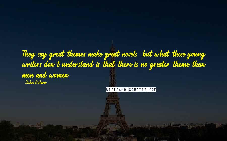 John O'Hara Quotes: They say great themes make great novels.. but what these young writers don't understand is that there is no greater theme than men and women.