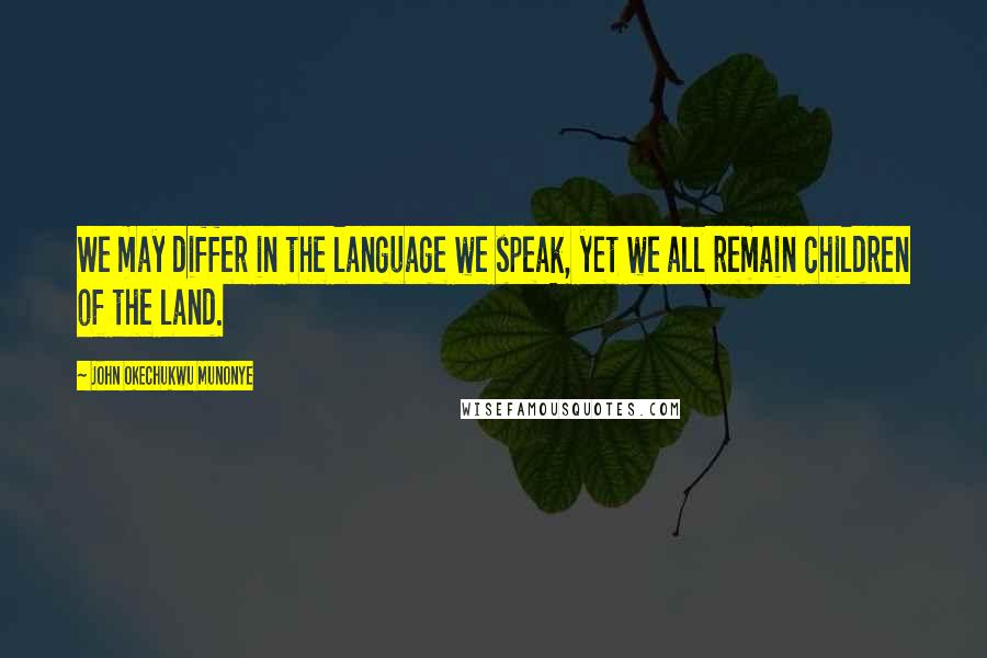 John Okechukwu Munonye Quotes: We may differ in the language we speak, yet we all remain children of the land.