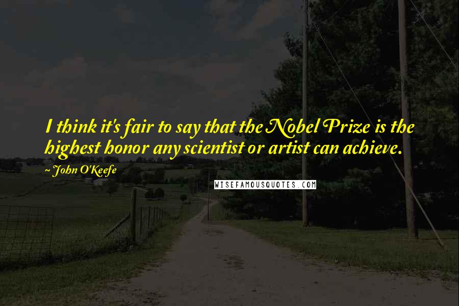 John O'Keefe Quotes: I think it's fair to say that the Nobel Prize is the highest honor any scientist or artist can achieve.