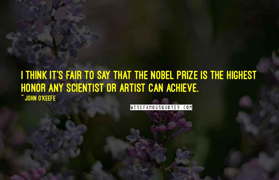 John O'Keefe Quotes: I think it's fair to say that the Nobel Prize is the highest honor any scientist or artist can achieve.