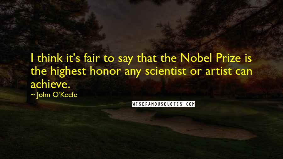 John O'Keefe Quotes: I think it's fair to say that the Nobel Prize is the highest honor any scientist or artist can achieve.