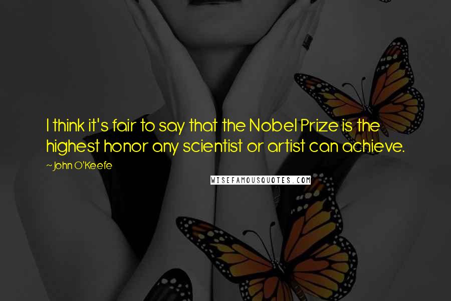 John O'Keefe Quotes: I think it's fair to say that the Nobel Prize is the highest honor any scientist or artist can achieve.