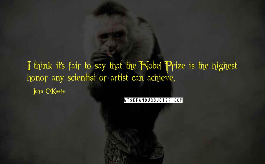 John O'Keefe Quotes: I think it's fair to say that the Nobel Prize is the highest honor any scientist or artist can achieve.