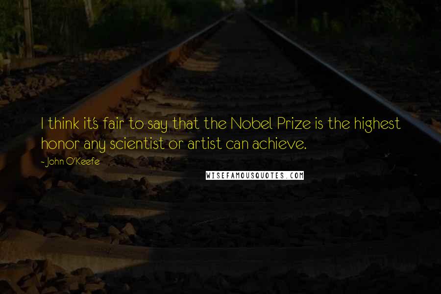 John O'Keefe Quotes: I think it's fair to say that the Nobel Prize is the highest honor any scientist or artist can achieve.
