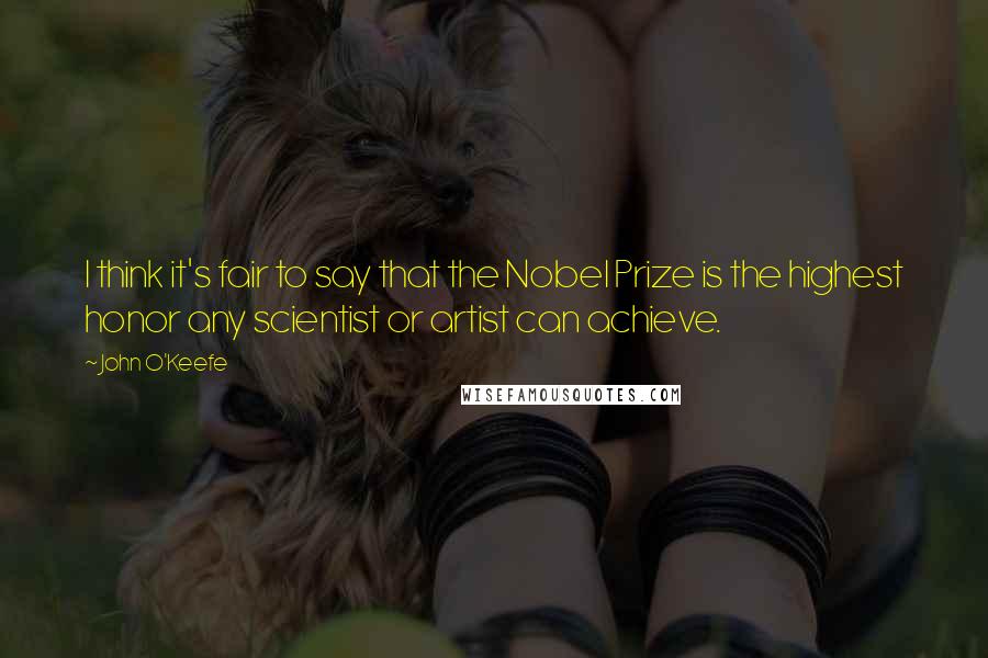John O'Keefe Quotes: I think it's fair to say that the Nobel Prize is the highest honor any scientist or artist can achieve.