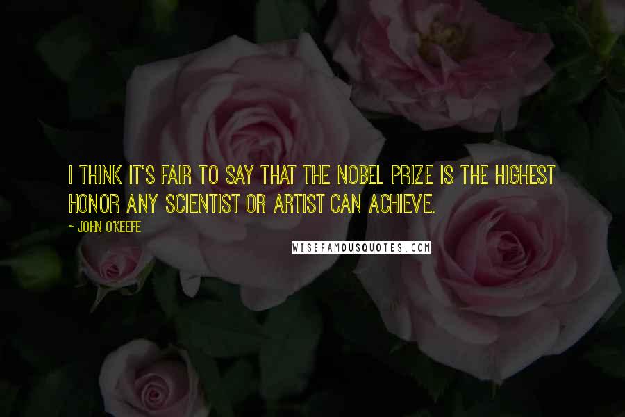 John O'Keefe Quotes: I think it's fair to say that the Nobel Prize is the highest honor any scientist or artist can achieve.