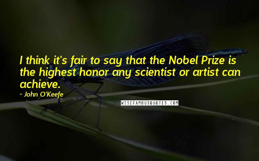 John O'Keefe Quotes: I think it's fair to say that the Nobel Prize is the highest honor any scientist or artist can achieve.