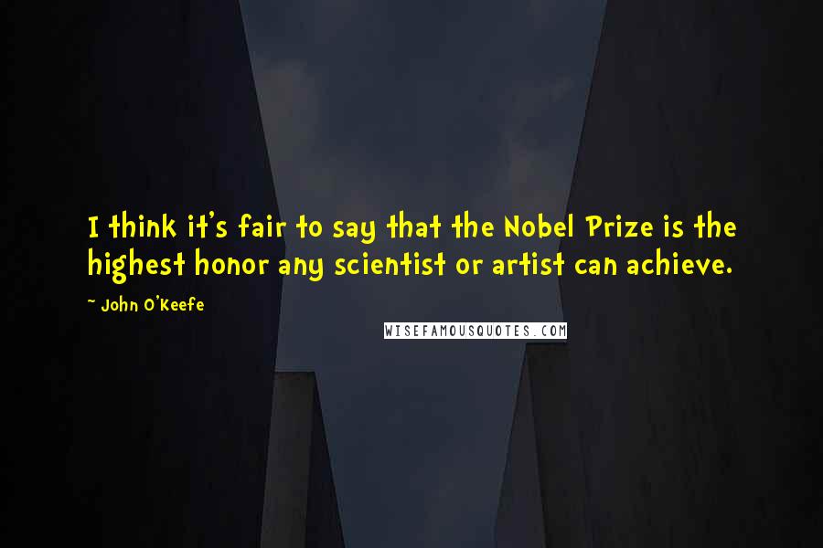 John O'Keefe Quotes: I think it's fair to say that the Nobel Prize is the highest honor any scientist or artist can achieve.