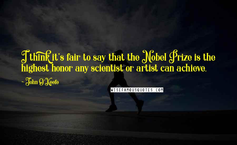 John O'Keefe Quotes: I think it's fair to say that the Nobel Prize is the highest honor any scientist or artist can achieve.