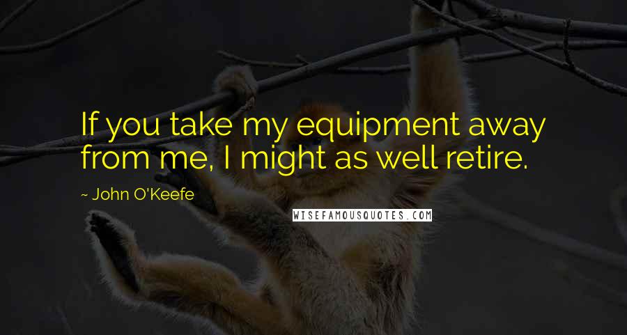 John O'Keefe Quotes: If you take my equipment away from me, I might as well retire.