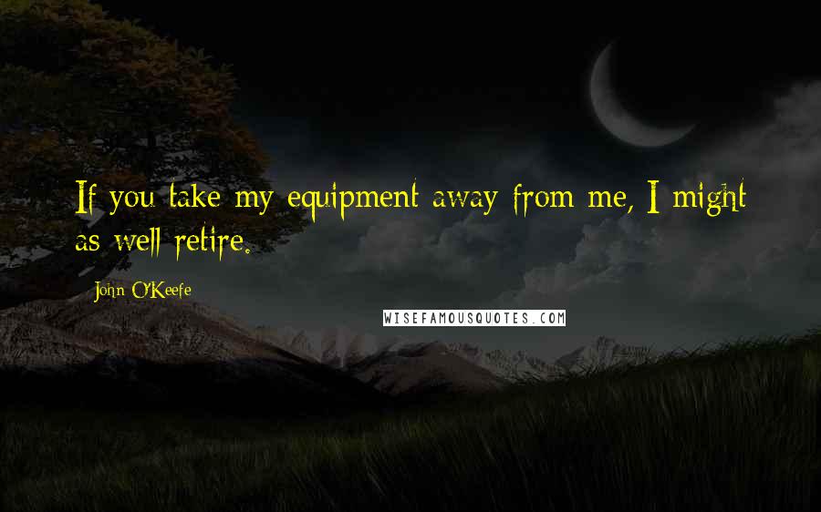 John O'Keefe Quotes: If you take my equipment away from me, I might as well retire.