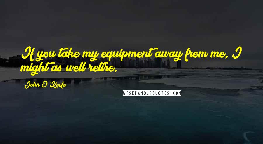 John O'Keefe Quotes: If you take my equipment away from me, I might as well retire.