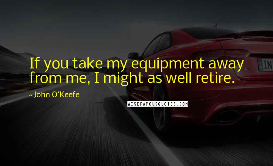 John O'Keefe Quotes: If you take my equipment away from me, I might as well retire.