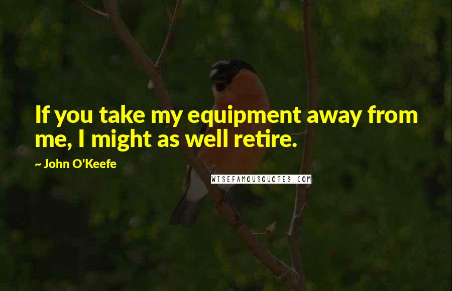 John O'Keefe Quotes: If you take my equipment away from me, I might as well retire.
