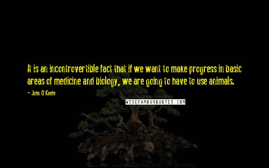 John O'Keefe Quotes: It is an incontrovertible fact that if we want to make progress in basic areas of medicine and biology, we are going to have to use animals.