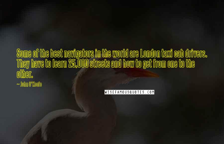 John O'Keefe Quotes: Some of the best navigators in the world are London taxi cab drivers. They have to learn 25,000 streets and how to get from one to the other.