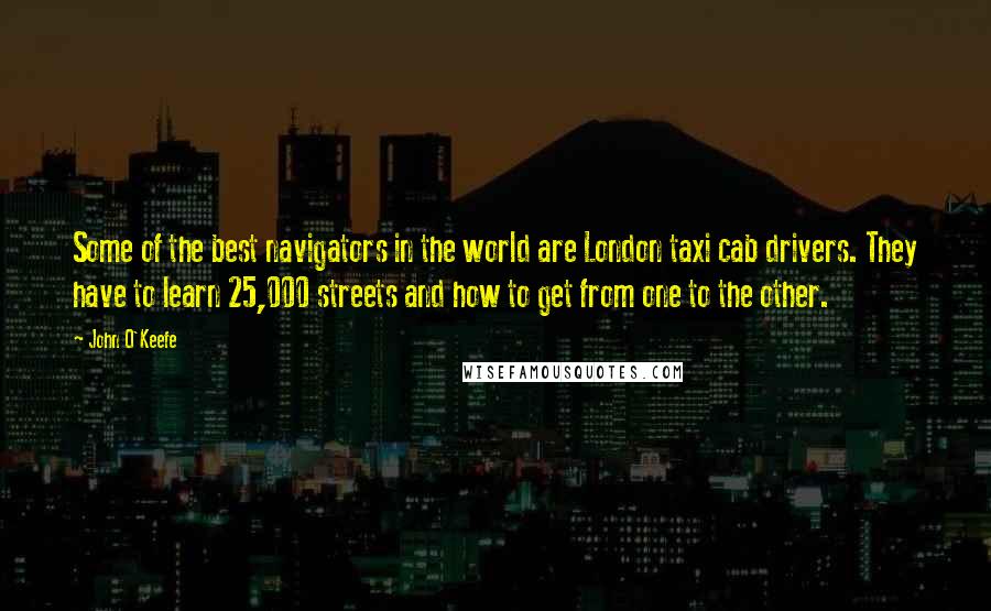 John O'Keefe Quotes: Some of the best navigators in the world are London taxi cab drivers. They have to learn 25,000 streets and how to get from one to the other.