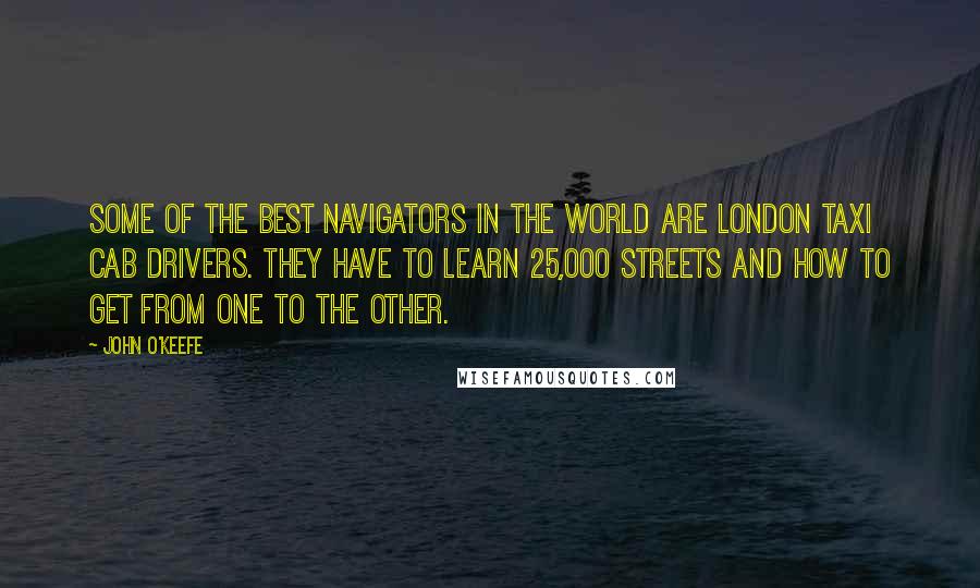 John O'Keefe Quotes: Some of the best navigators in the world are London taxi cab drivers. They have to learn 25,000 streets and how to get from one to the other.