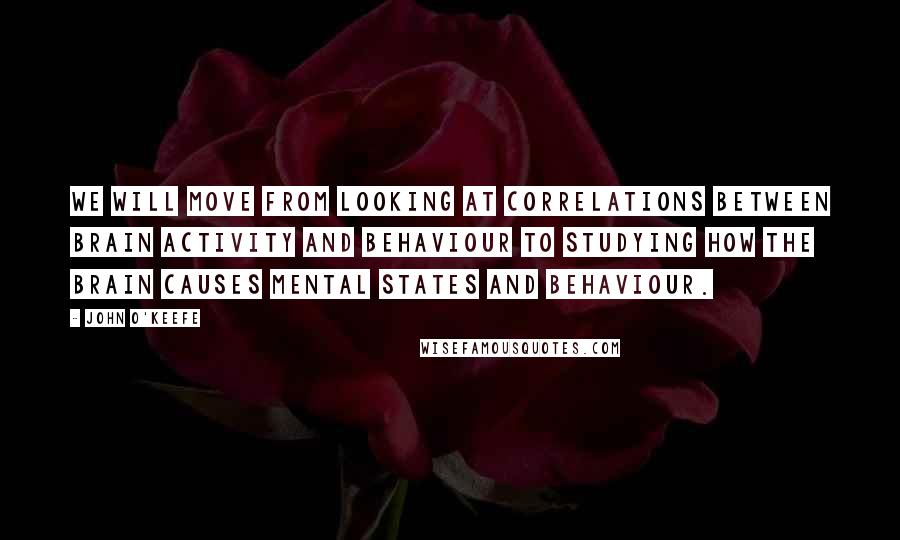 John O'Keefe Quotes: We will move from looking at correlations between brain activity and behaviour to studying how the brain causes mental states and behaviour.