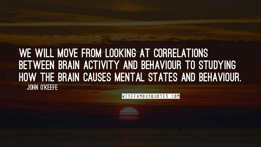 John O'Keefe Quotes: We will move from looking at correlations between brain activity and behaviour to studying how the brain causes mental states and behaviour.