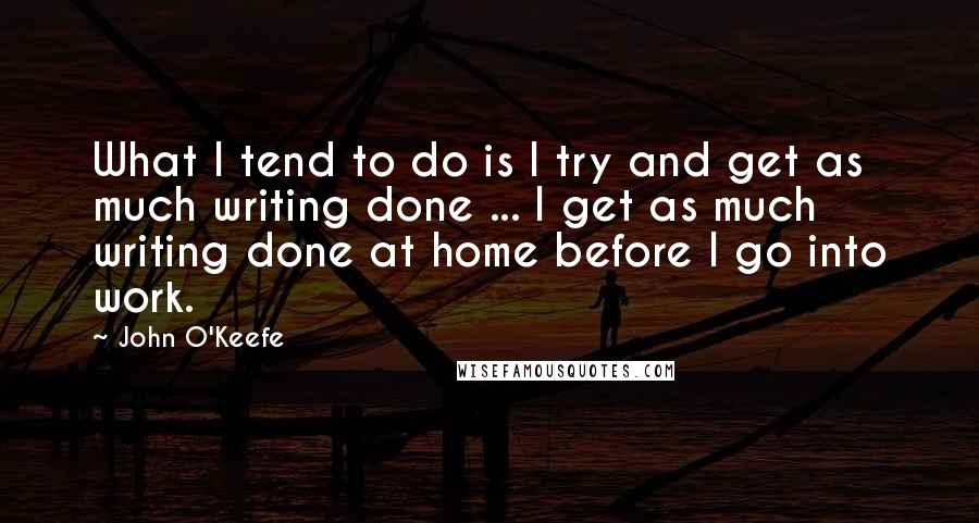 John O'Keefe Quotes: What I tend to do is I try and get as much writing done ... I get as much writing done at home before I go into work.