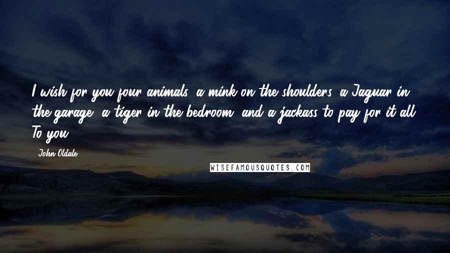 John Oldale Quotes: I wish for you four animals: a mink on the shoulders, a Jaguar in the garage, a tiger in the bedroom, and a jackass to pay for it all. To you!