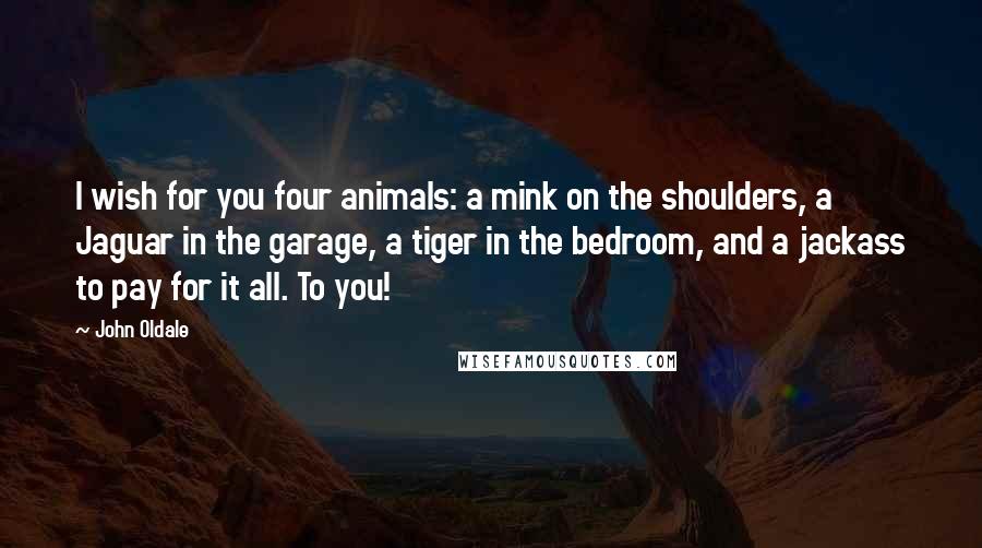 John Oldale Quotes: I wish for you four animals: a mink on the shoulders, a Jaguar in the garage, a tiger in the bedroom, and a jackass to pay for it all. To you!