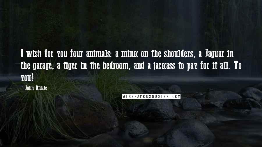 John Oldale Quotes: I wish for you four animals: a mink on the shoulders, a Jaguar in the garage, a tiger in the bedroom, and a jackass to pay for it all. To you!