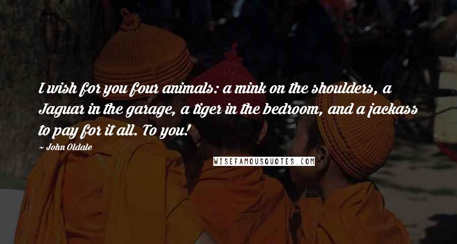 John Oldale Quotes: I wish for you four animals: a mink on the shoulders, a Jaguar in the garage, a tiger in the bedroom, and a jackass to pay for it all. To you!