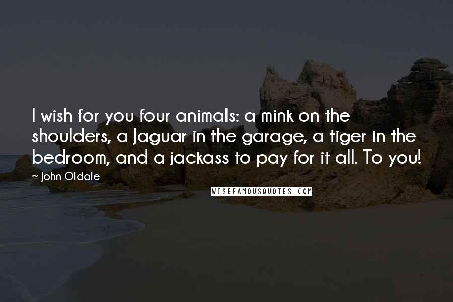 John Oldale Quotes: I wish for you four animals: a mink on the shoulders, a Jaguar in the garage, a tiger in the bedroom, and a jackass to pay for it all. To you!