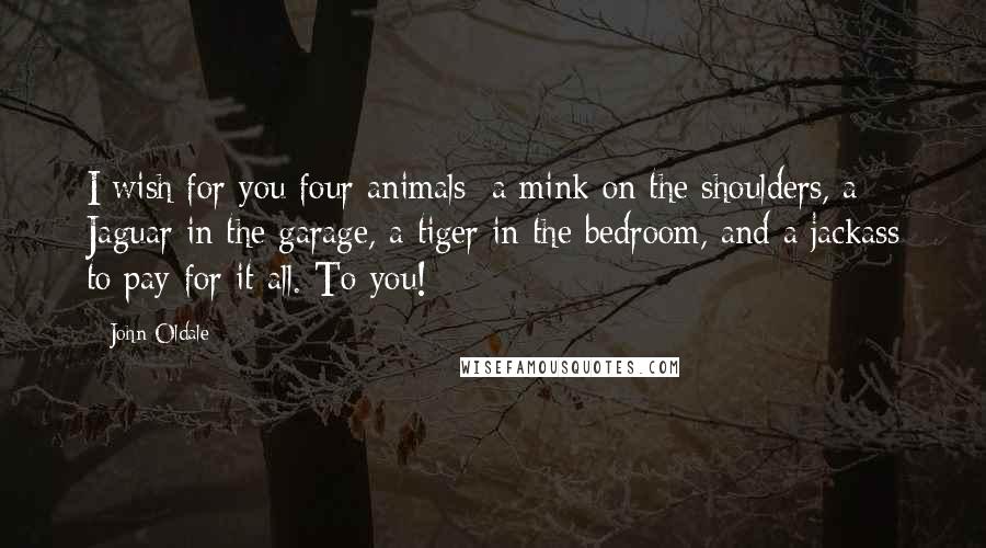 John Oldale Quotes: I wish for you four animals: a mink on the shoulders, a Jaguar in the garage, a tiger in the bedroom, and a jackass to pay for it all. To you!