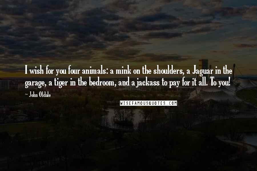 John Oldale Quotes: I wish for you four animals: a mink on the shoulders, a Jaguar in the garage, a tiger in the bedroom, and a jackass to pay for it all. To you!