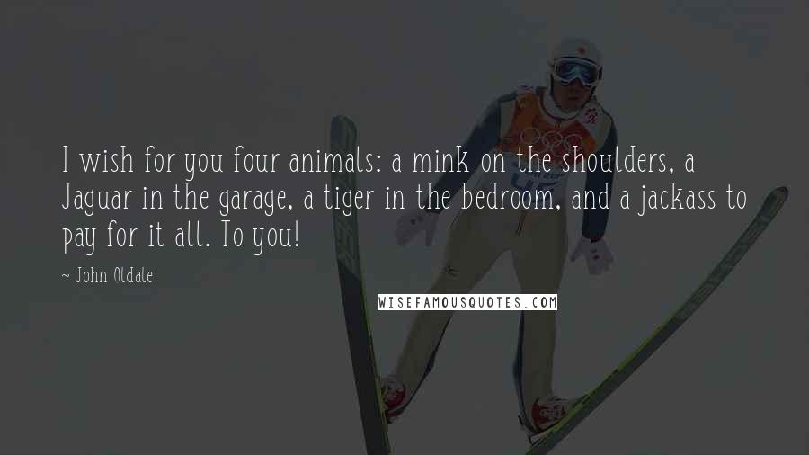 John Oldale Quotes: I wish for you four animals: a mink on the shoulders, a Jaguar in the garage, a tiger in the bedroom, and a jackass to pay for it all. To you!