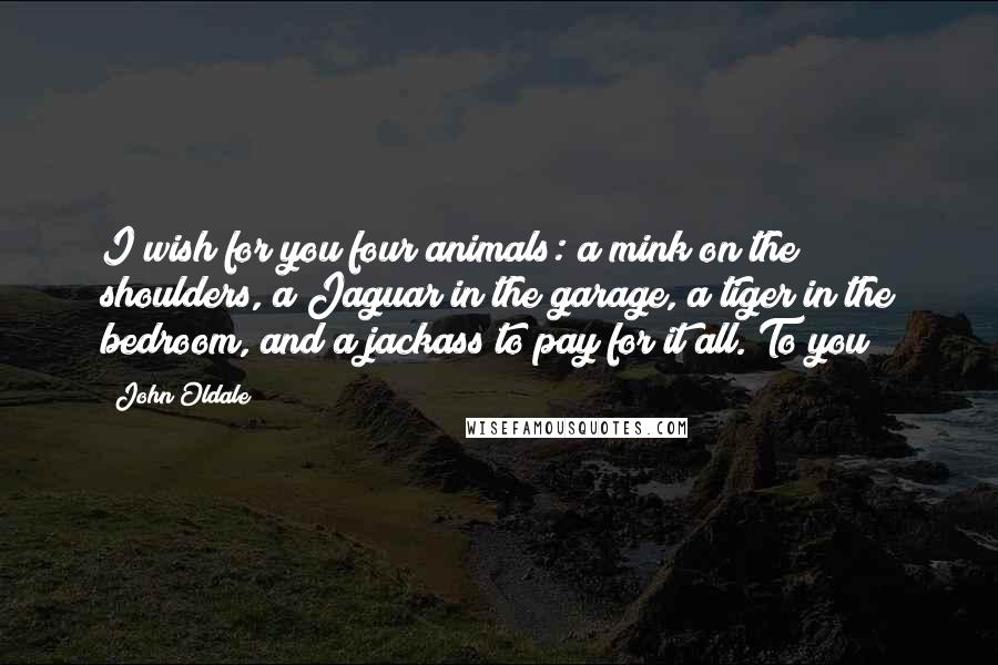 John Oldale Quotes: I wish for you four animals: a mink on the shoulders, a Jaguar in the garage, a tiger in the bedroom, and a jackass to pay for it all. To you!