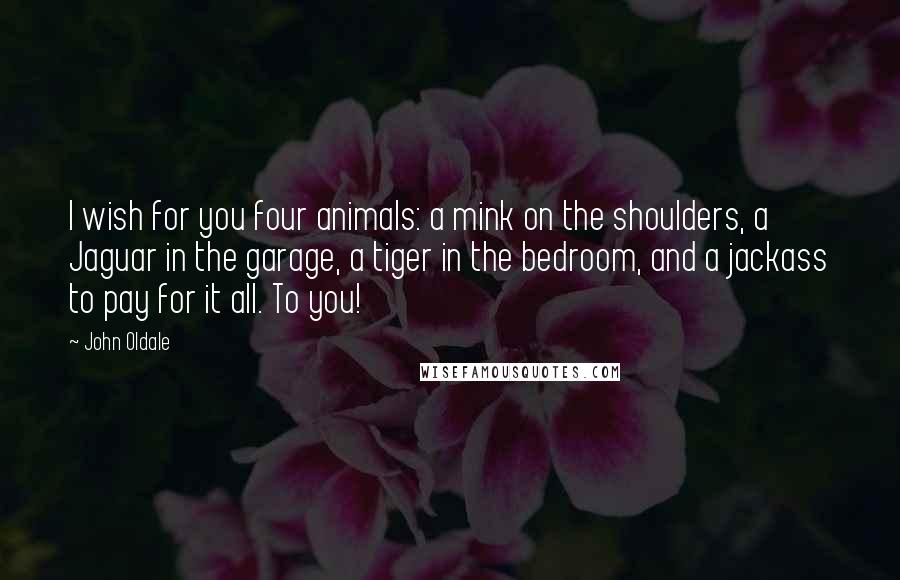 John Oldale Quotes: I wish for you four animals: a mink on the shoulders, a Jaguar in the garage, a tiger in the bedroom, and a jackass to pay for it all. To you!