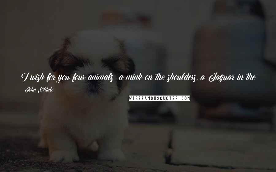John Oldale Quotes: I wish for you four animals: a mink on the shoulders, a Jaguar in the garage, a tiger in the bedroom, and a jackass to pay for it all. To you!