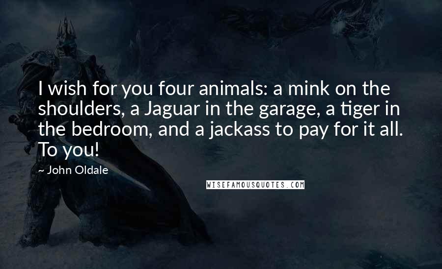 John Oldale Quotes: I wish for you four animals: a mink on the shoulders, a Jaguar in the garage, a tiger in the bedroom, and a jackass to pay for it all. To you!