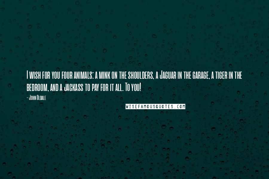 John Oldale Quotes: I wish for you four animals: a mink on the shoulders, a Jaguar in the garage, a tiger in the bedroom, and a jackass to pay for it all. To you!