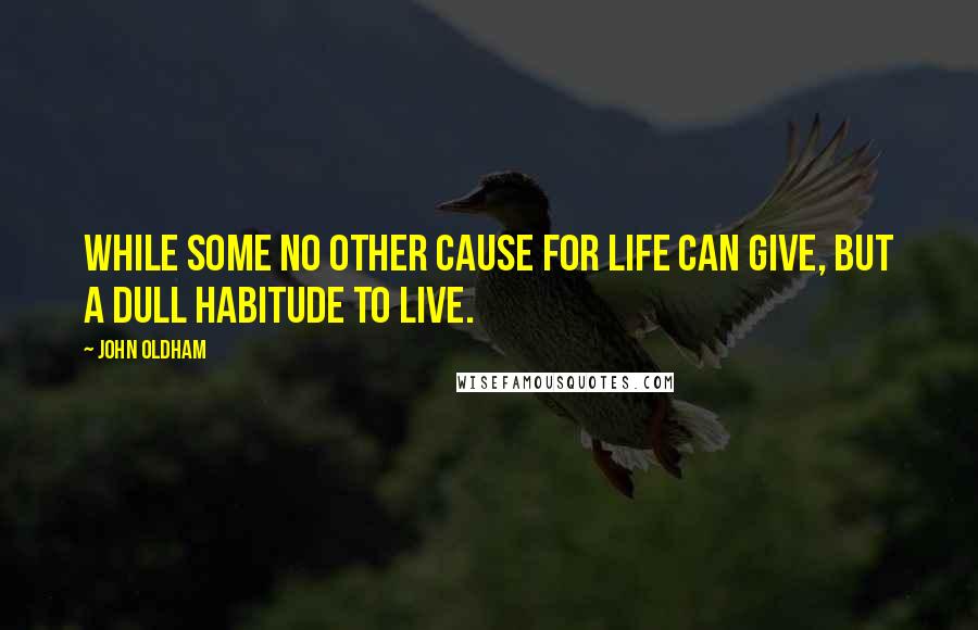 John Oldham Quotes: While some no other cause for life can give, but a dull habitude to live.